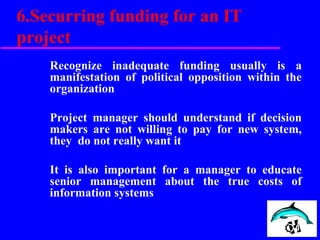 6.Securring funding for an IT
project
Recognize inadequate funding usually is a
manifestation of political opposition within the
organization
Project manager should understand if decision
makers are not willing to pay for new system,
they do not really want it
It is also important for a manager to educate
senior management about the true costs of
information systems
 
