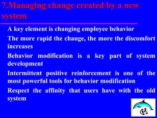 7.Managing change created by a new
system
A key element is changing employee behavior
The more rapid the change, the more the discomfort
increases
Behavior modification is a key part of system
development
Intermittent positive reinforcement is one of the
most powerful tools for behavior modification
Respect the affinity that users have with the old
system
 