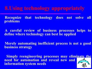 8.Using technology appropriately
Recognize that technology does not solve all
problems
A careful review of business processes helps to
define where technology can best be applied
Merely automating inefficient process is not a good
business strategy
Simply reengineering processes may eliminate the
need for automation and reveal new and different
information system needs
 