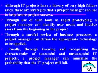  Although IT projects have a history of very high failure
rates, there are strategies that a project manager can use
to help insure project success.
 Through use of such tools as rapid prototyping, a
project manager can identify user needs and involve
users from the beginning in the project.
 Through a careful review of business processes, a
project manager can define the appropriate technology
to be applied.
 Finally, through knowing and recognizing the
characteristics of successful and unsuccessful IT
projects, a project manager can minimize the
probability that the IT project will fail.
 