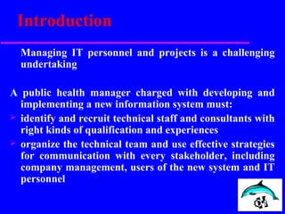Introduction
Managing IT personnel and projects is a challenging
undertaking
A public health manager charged with developing and
implementing a new information system must:
 identify and recruit technical staff and consultants with
right kinds of qualification and experiences
 organize the technical team and use effective strategies
for communication with every stakeholder, including
company management, users of the new system and IT
personnel
 