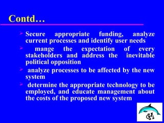 Contd…
 Secure appropriate funding, analyze
current processes and identify user needs
 mange the expectation of every
stakeholders and address the inevitable
political opposition
 analyze processes to be affected by the new
system
 determine the appropriate technology to be
employed, and educate management about
the costs of the proposed new system
 
