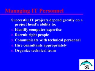 Managing IT Personnel
Successful IT projects depend greatly on a
project head’s ability to:
1. Identify computer expertise
2. Recruit right people
3. Communicate with technical personnel
4. Hire consultants appropriately
5. Organize technical team
 