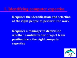1. Identifying computer expertise
Requires the identification and selection
of the right people to perform the work
Requires a manager to determine
whether candidates for project team
position have the right computer
expertise
 