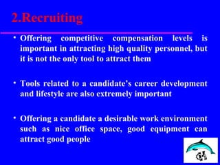 2.Recruiting
• Offering competitive compensation levels is
important in attracting high quality personnel, but
it is not the only tool to attract them
• Tools related to a candidate’s career development
and lifestyle are also extremely important
• Offering a candidate a desirable work environment
such as nice office space, good equipment can
attract good people
 