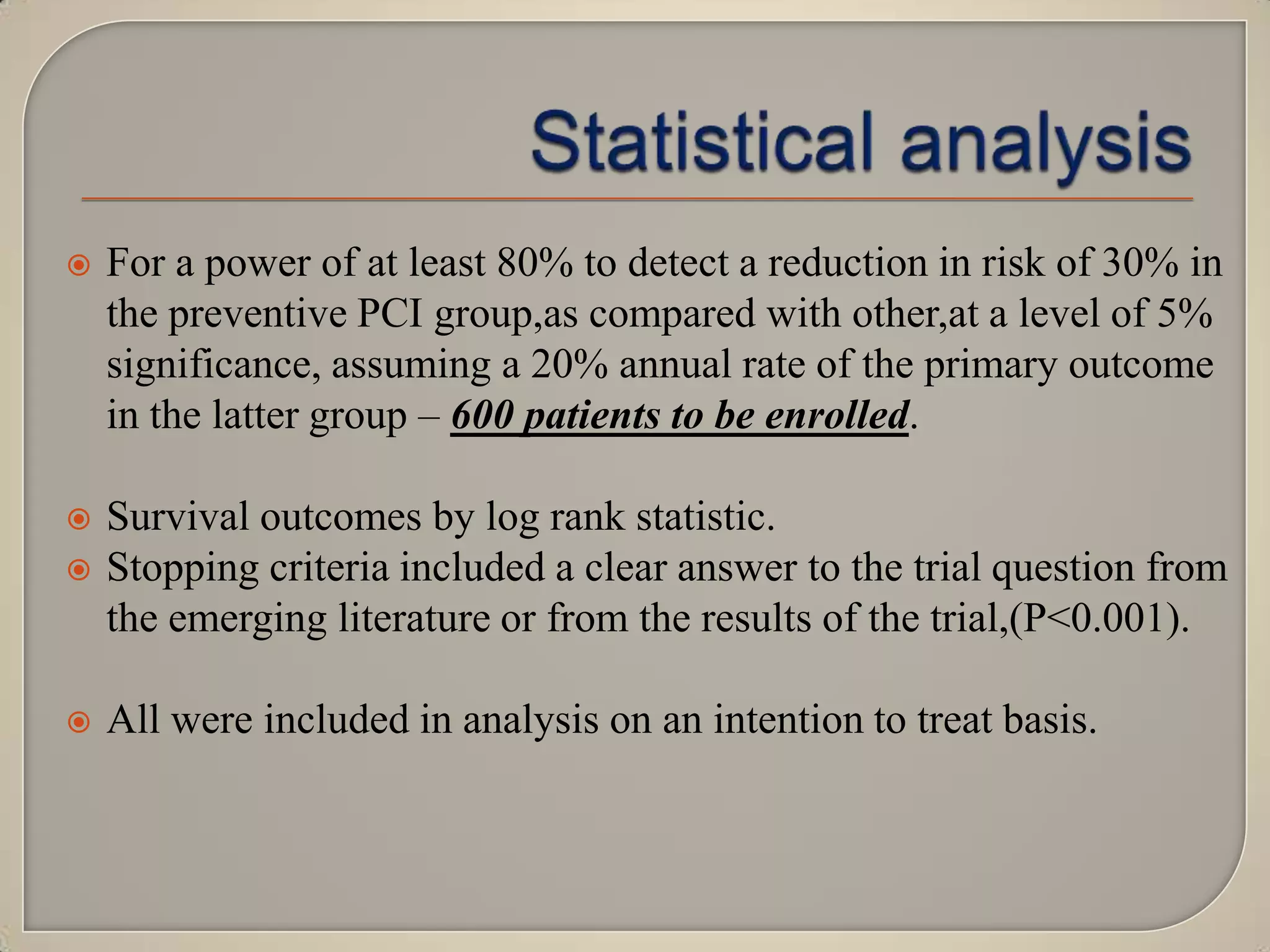 

For a power of at least 80% to detect a reduction in risk of 30% in
the preventive PCI group,as compared with other,at a level of 5%
significance, assuming a 20% annual rate of the primary outcome
in the latter group – 600 patients to be enrolled.




Survival outcomes by log rank statistic.
Stopping criteria included a clear answer to the trial question from
the emerging literature or from the results of the trial,(P<0.001).



All were included in analysis on an intention to treat basis.

 