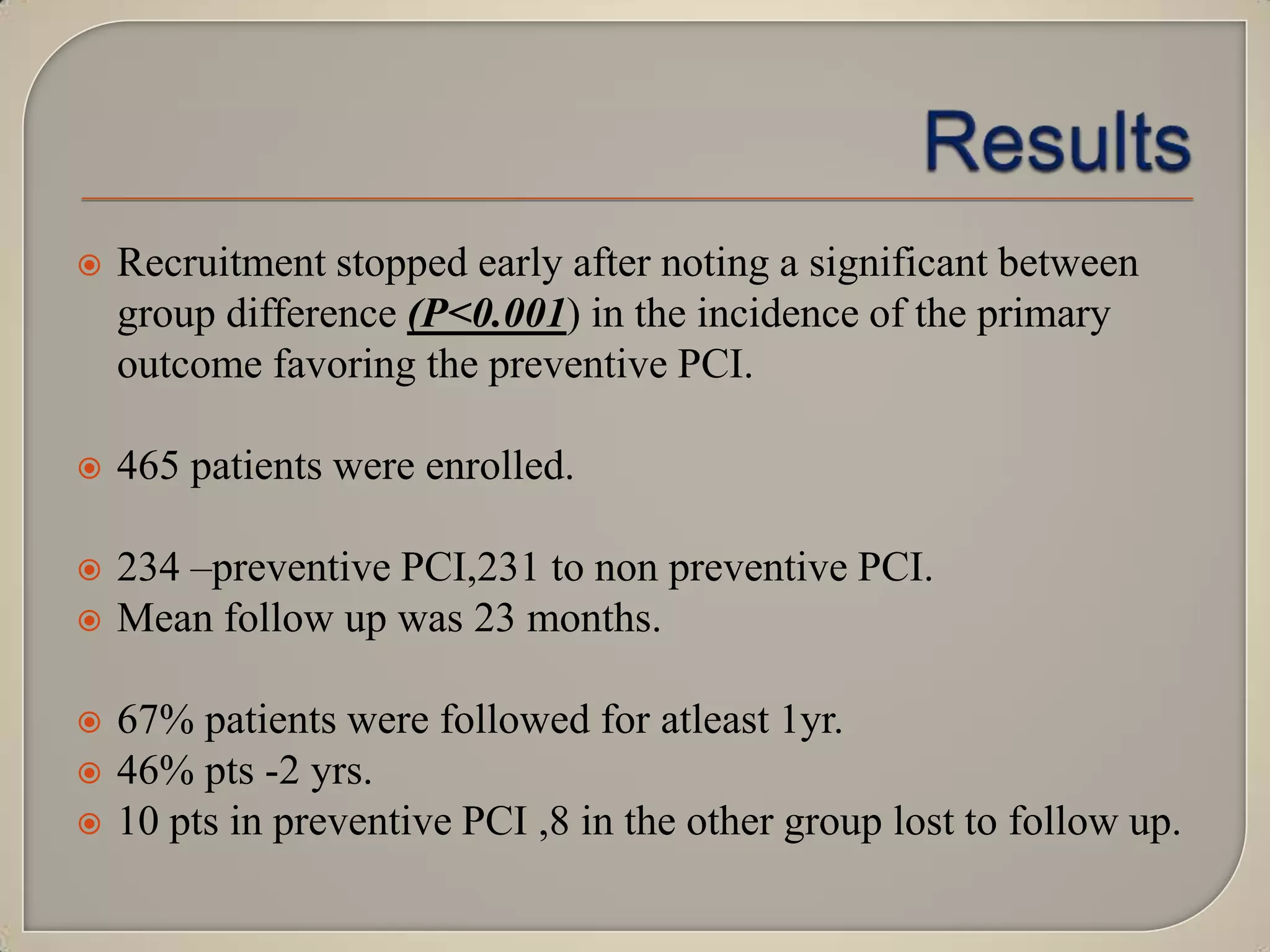

Recruitment stopped early after noting a significant between
group difference (P<0.001) in the incidence of the primary
outcome favoring the preventive PCI.



465 patients were enrolled.



234 –preventive PCI,231 to non preventive PCI.
Mean follow up was 23 months.






67% patients were followed for atleast 1yr.
46% pts -2 yrs.
10 pts in preventive PCI ,8 in the other group lost to follow up.

 