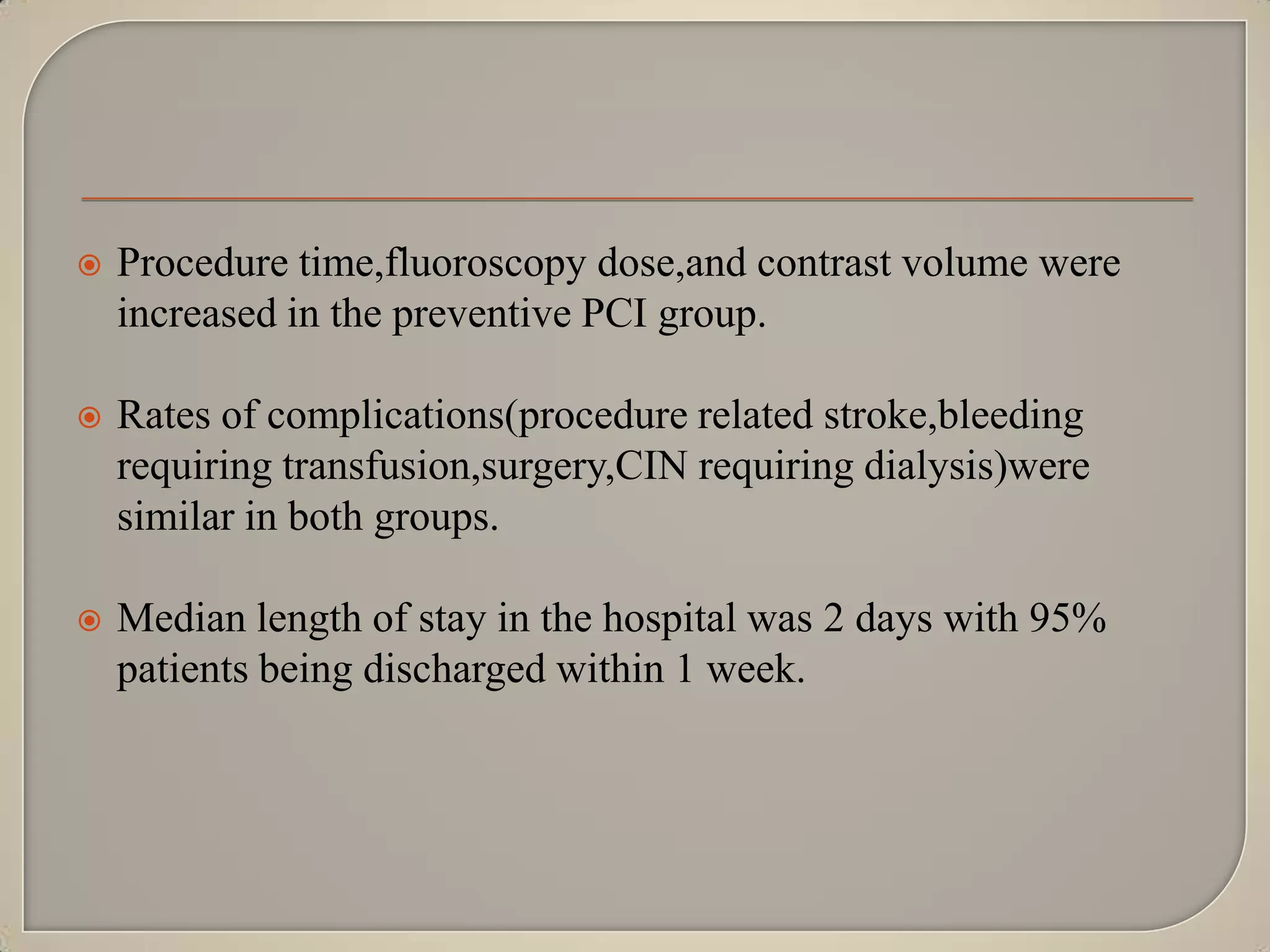 

Procedure time,fluoroscopy dose,and contrast volume were
increased in the preventive PCI group.



Rates of complications(procedure related stroke,bleeding
requiring transfusion,surgery,CIN requiring dialysis)were
similar in both groups.



Median length of stay in the hospital was 2 days with 95%
patients being discharged within 1 week.

 