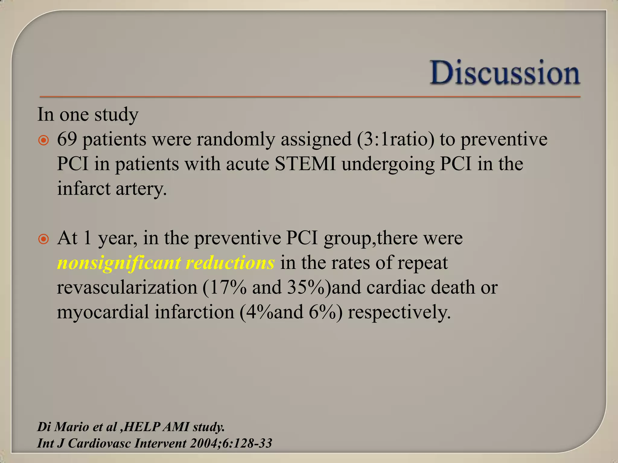In one study
 69 patients were randomly assigned (3:1ratio) to preventive
PCI in patients with acute STEMI undergoing PCI in the
infarct artery.


At 1 year, in the preventive PCI group,there were
nonsignificant reductions in the rates of repeat
revascularization (17% and 35%)and cardiac death or
myocardial infarction (4%and 6%) respectively.

Di Mario et al ,HELP AMI study.
Int J Cardiovasc Intervent 2004;6:128-33

 