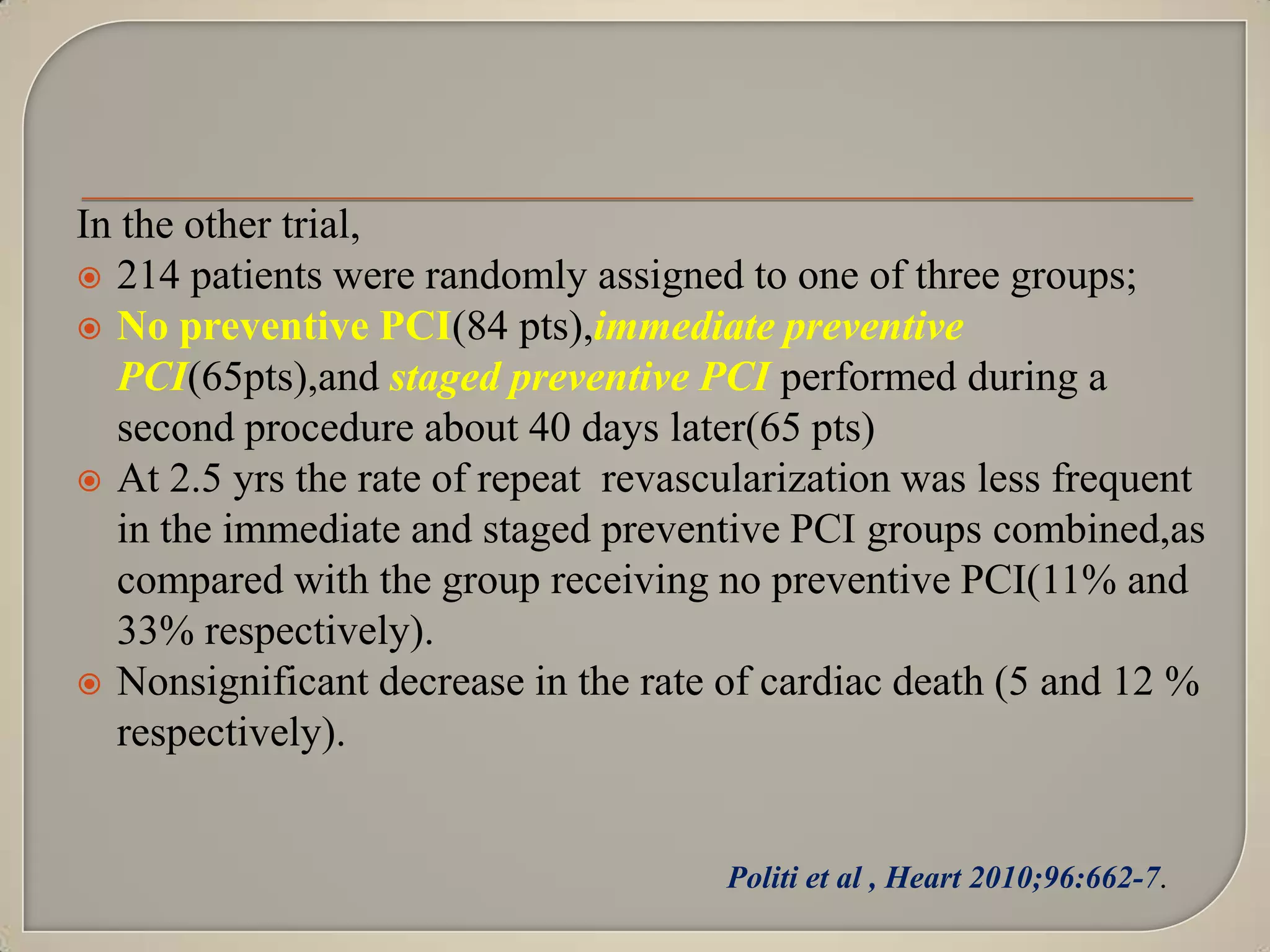 In the other trial,
 214 patients were randomly assigned to one of three groups;
 No preventive PCI(84 pts),immediate preventive
PCI(65pts),and staged preventive PCI performed during a
second procedure about 40 days later(65 pts)
 At 2.5 yrs the rate of repeat revascularization was less frequent
in the immediate and staged preventive PCI groups combined,as
compared with the group receiving no preventive PCI(11% and
33% respectively).
 Nonsignificant decrease in the rate of cardiac death (5 and 12 %
respectively).

Politi et al , Heart 2010;96:662-7.

 