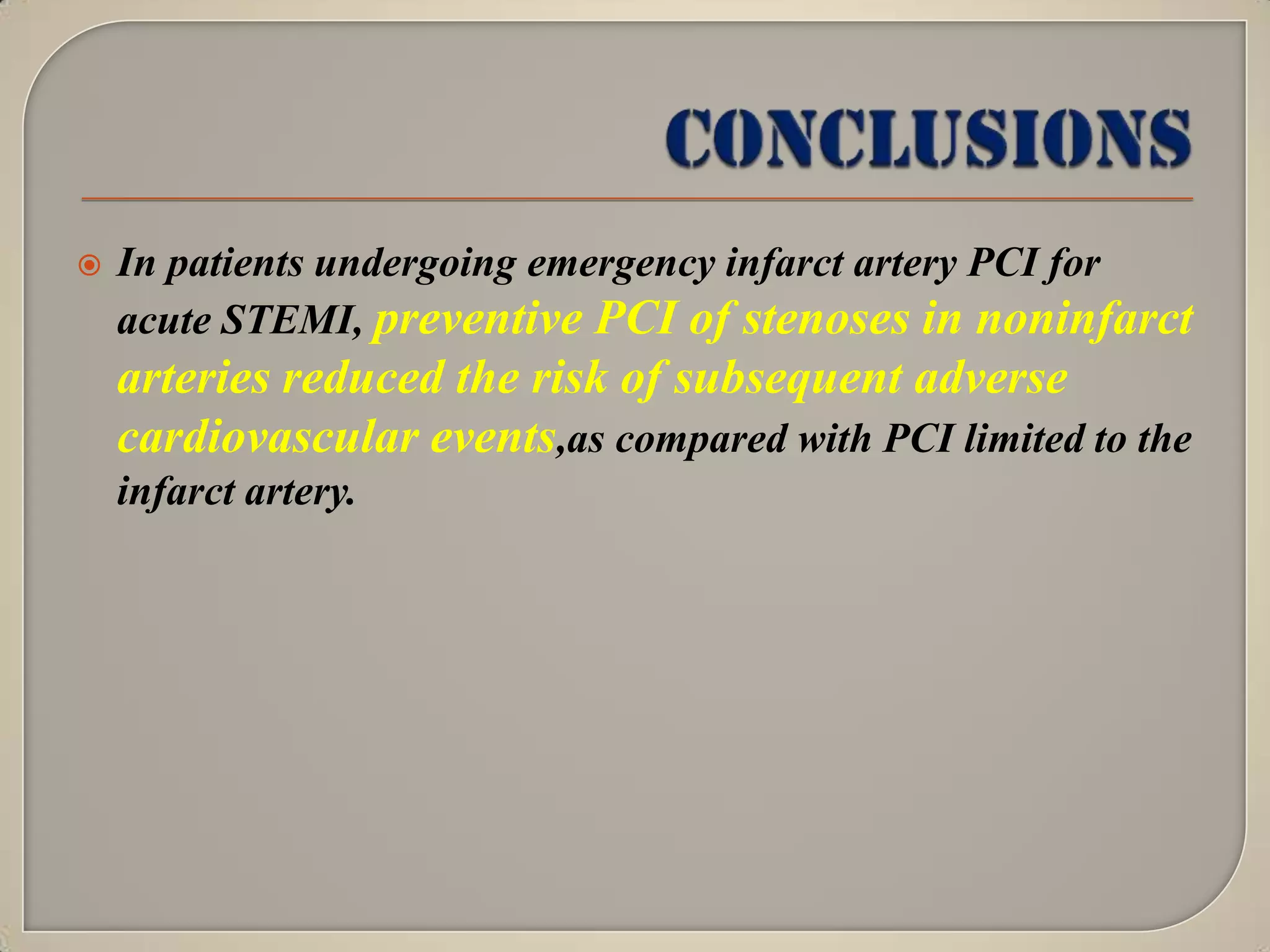 

In patients undergoing emergency infarct artery PCI for
acute STEMI, preventive PCI of stenoses in noninfarct

arteries reduced the risk of subsequent adverse
cardiovascular events,as compared with PCI limited to the
infarct artery.

 