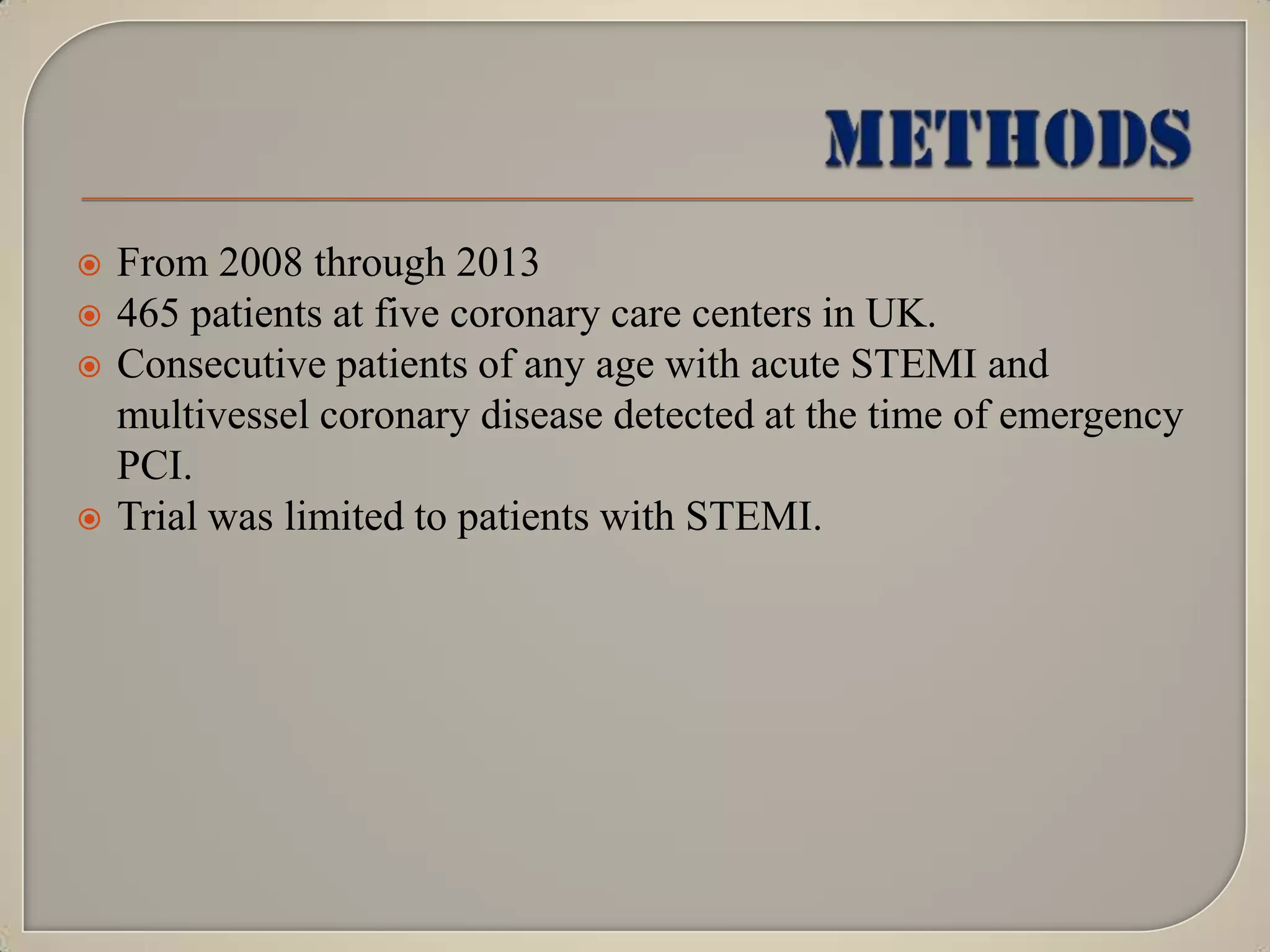 






From 2008 through 2013
465 patients at five coronary care centers in UK.
Consecutive patients of any age with acute STEMI and
multivessel coronary disease detected at the time of emergency
PCI.
Trial was limited to patients with STEMI.

 