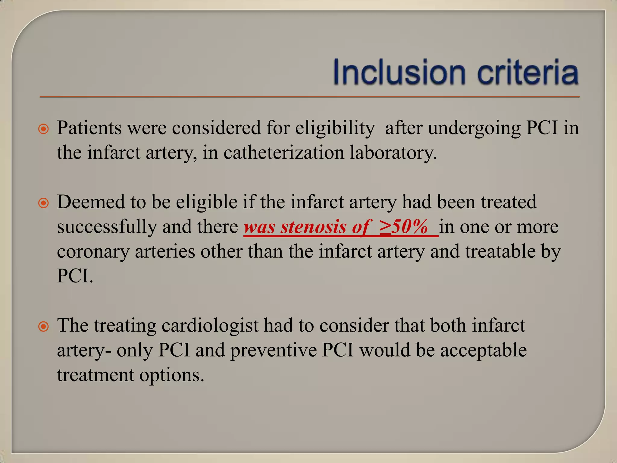 

Patients were considered for eligibility after undergoing PCI in
the infarct artery, in catheterization laboratory.



Deemed to be eligible if the infarct artery had been treated
successfully and there was stenosis of ≥50% in one or more
coronary arteries other than the infarct artery and treatable by
PCI.



The treating cardiologist had to consider that both infarct
artery- only PCI and preventive PCI would be acceptable
treatment options.

 