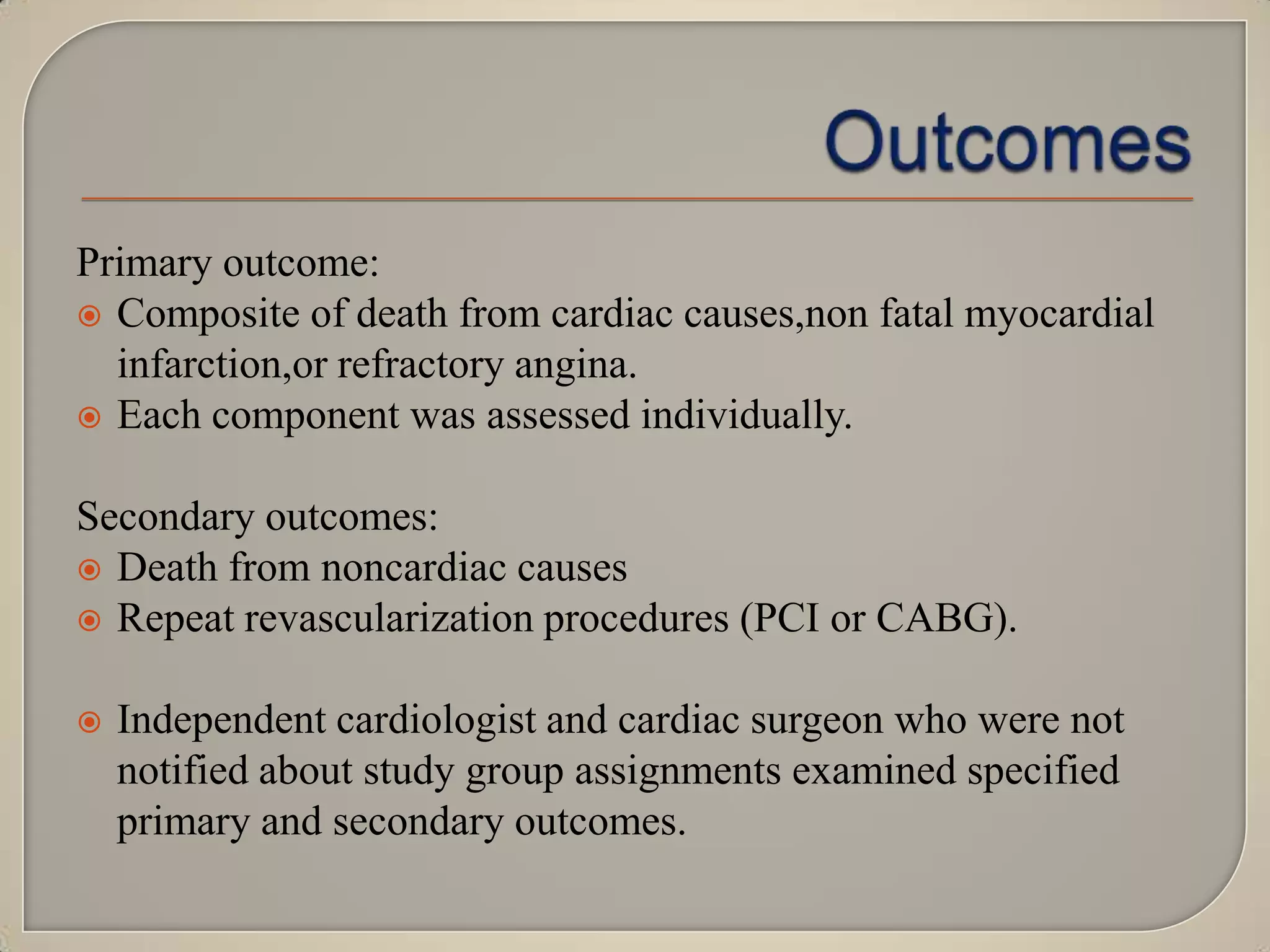 Primary outcome:
 Composite of death from cardiac causes,non fatal myocardial
infarction,or refractory angina.
 Each component was assessed individually.

Secondary outcomes:
 Death from noncardiac causes
 Repeat revascularization procedures (PCI or CABG).


Independent cardiologist and cardiac surgeon who were not
notified about study group assignments examined specified
primary and secondary outcomes.

 