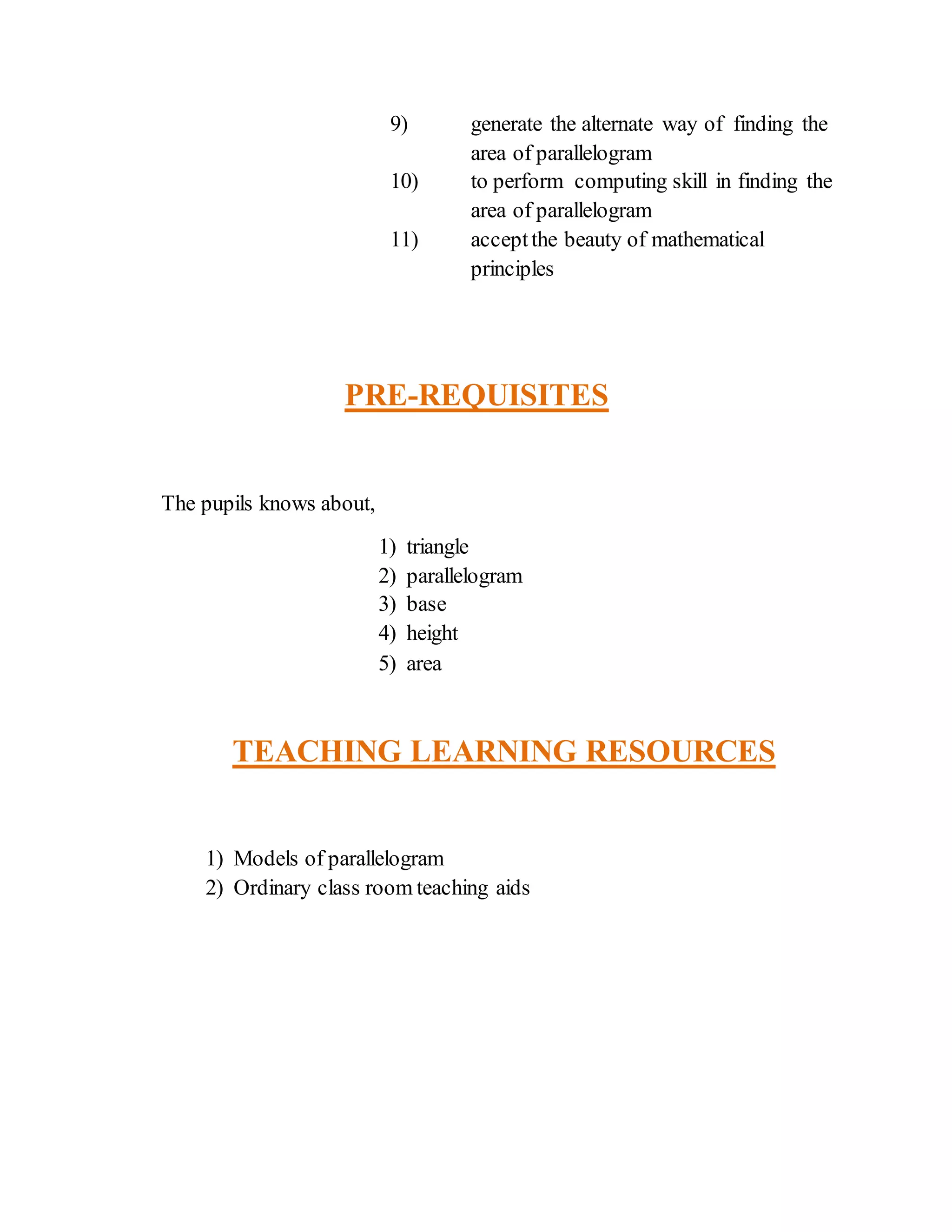 9) generate the alternate way of finding the 
area of parallelogram 
10) to perform computing skill in finding the 
area of parallelogram 
11) accept the beauty of mathematical 
principles 
PRE-REQUISITES 
The pupils knows about, 
1) triangle 
2) parallelogram 
3) base 
4) height 
5) area 
TEACHING LEARNING RESOURCES 
1) Models of parallelogram 
2) Ordinary class room teaching aids 
 