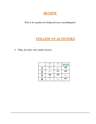 REVIEW 
What is the equation for finding the area of parallelogram? 
FOLLOW UP ACTIVITIES 
 Filling the tables with suitable answers 
b h area 
1 5 …. 30 
2 …. 11 44 
3 18 19 …. 
4 7 …. 63 
 