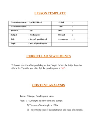 LESSON TEMPLATE 
Name of the teacher :SACHITHRA.S Period : 
Name of the school : Time : 
Standard : VII Date : 
Subject : Mathematics Strength : 
Unit : Area of quadrilateral Average age : 13+ 
Topic : Area of parallelogram 
CURRICULAR STATEMENTS 
To knows one side of the parallelogram is of length ‘b’ and the height from this 
side is ‘h’. Then the area of to find the parallelogram is ‘bh’. 
CONTENT ANALYSIS 
Terms : Triangle, Parallelogram, Area 
Facts :1) A triangle has three sides and corners. 
2) The area of the triangle is 1/2bh 
3) The opposite sides of a parallelogram are equal and pararrel. 
 