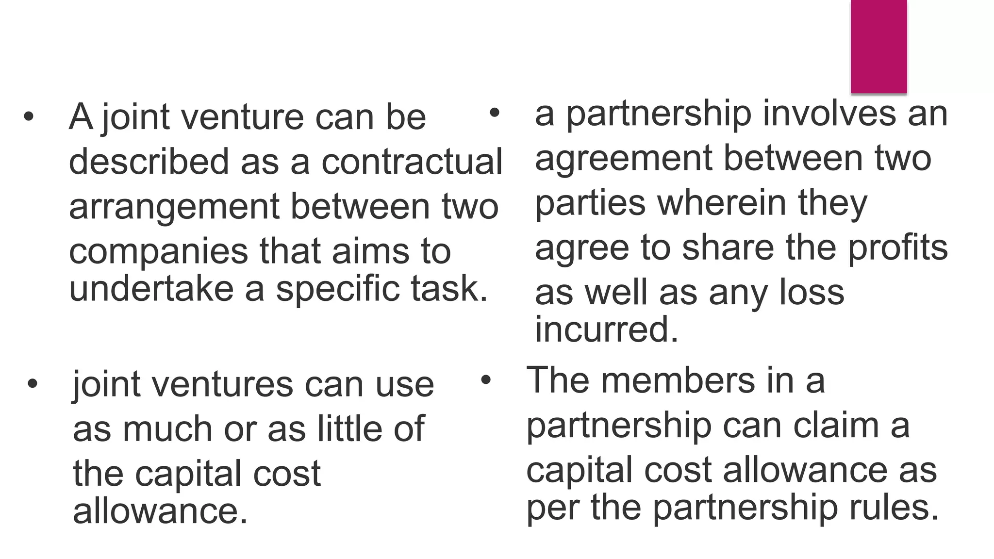 • A joint venture can be
described as a contractual
arrangement between two
companies that aims to
undertake a specific task.
• a partnership involves an
agreement between two
parties wherein they
agree to share the profits
as well as any loss
incurred.
• The members in a
partnership can claim a
capital cost allowance as
per the partnership rules.
• joint ventures can use
as much or as little of
the capital cost
allowance.
 