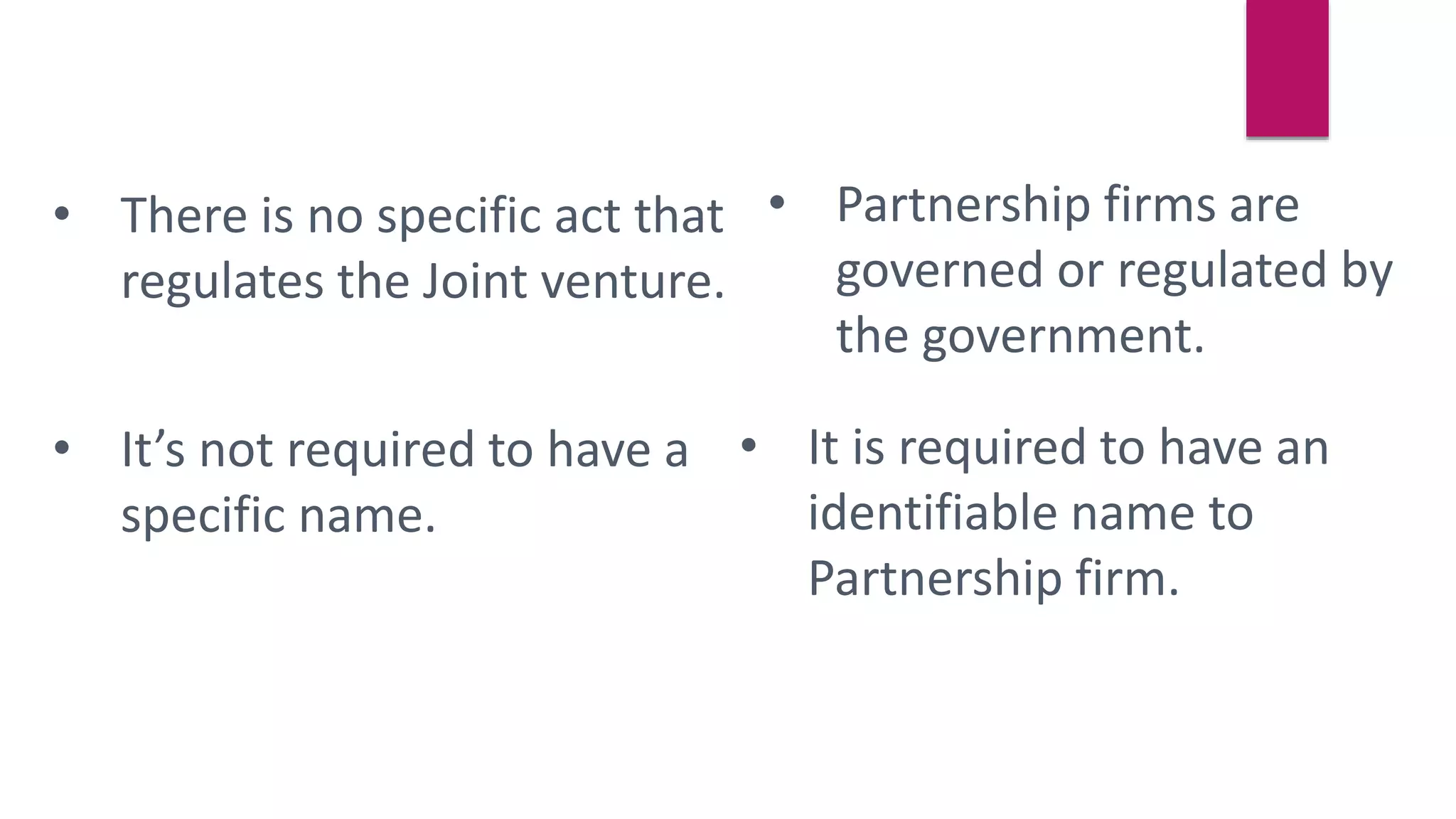 • There is no specific act that
regulates the Joint venture.
• Partnership firms are
governed or regulated by
the government.
• It’s not required to have a
specific name.
• It is required to have an
identifiable name to
Partnership firm.
 
