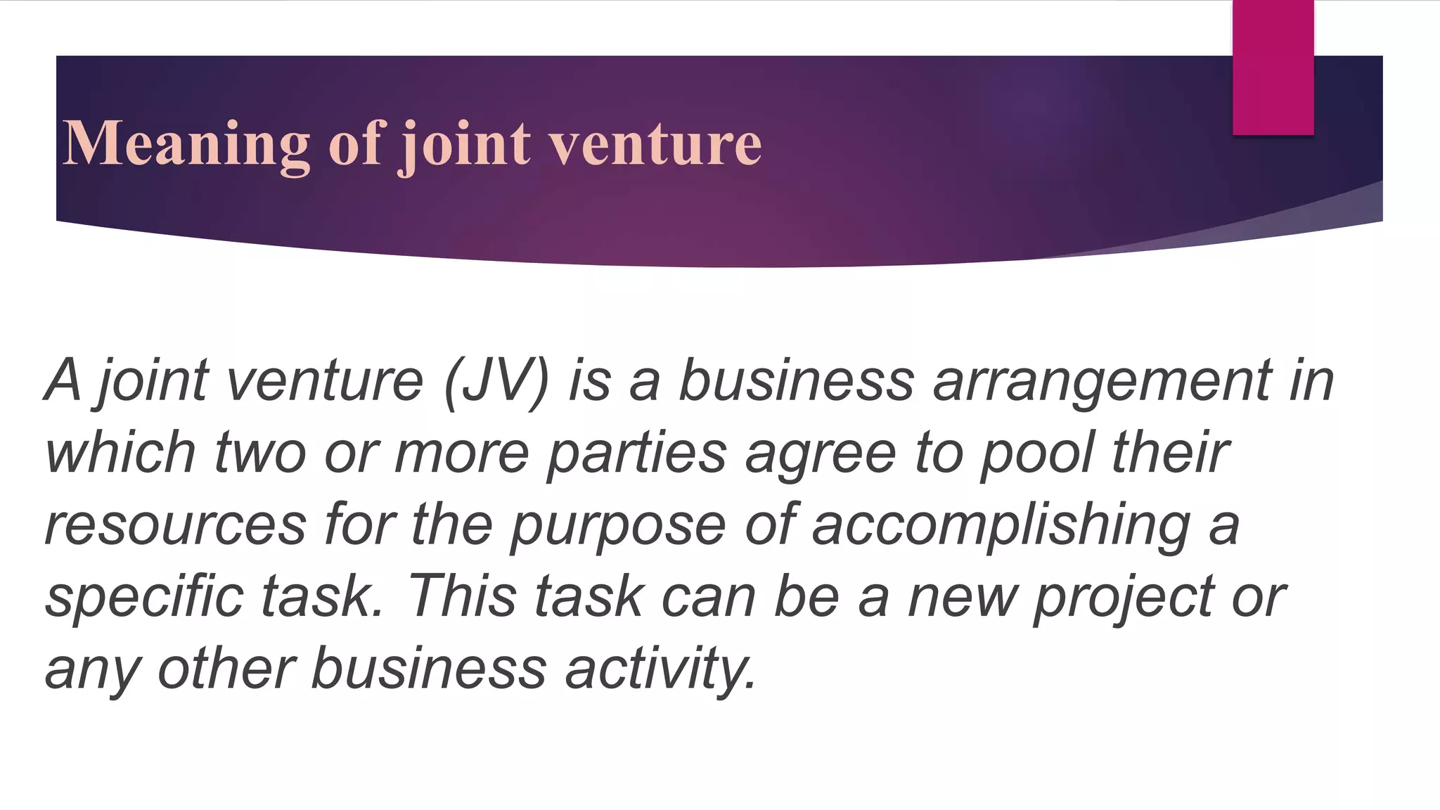 Meaning of joint venture
A joint venture (JV) is a business arrangement in
which two or more parties agree to pool their
resources for the purpose of accomplishing a
specific task. This task can be a new project or
any other business activity.
 