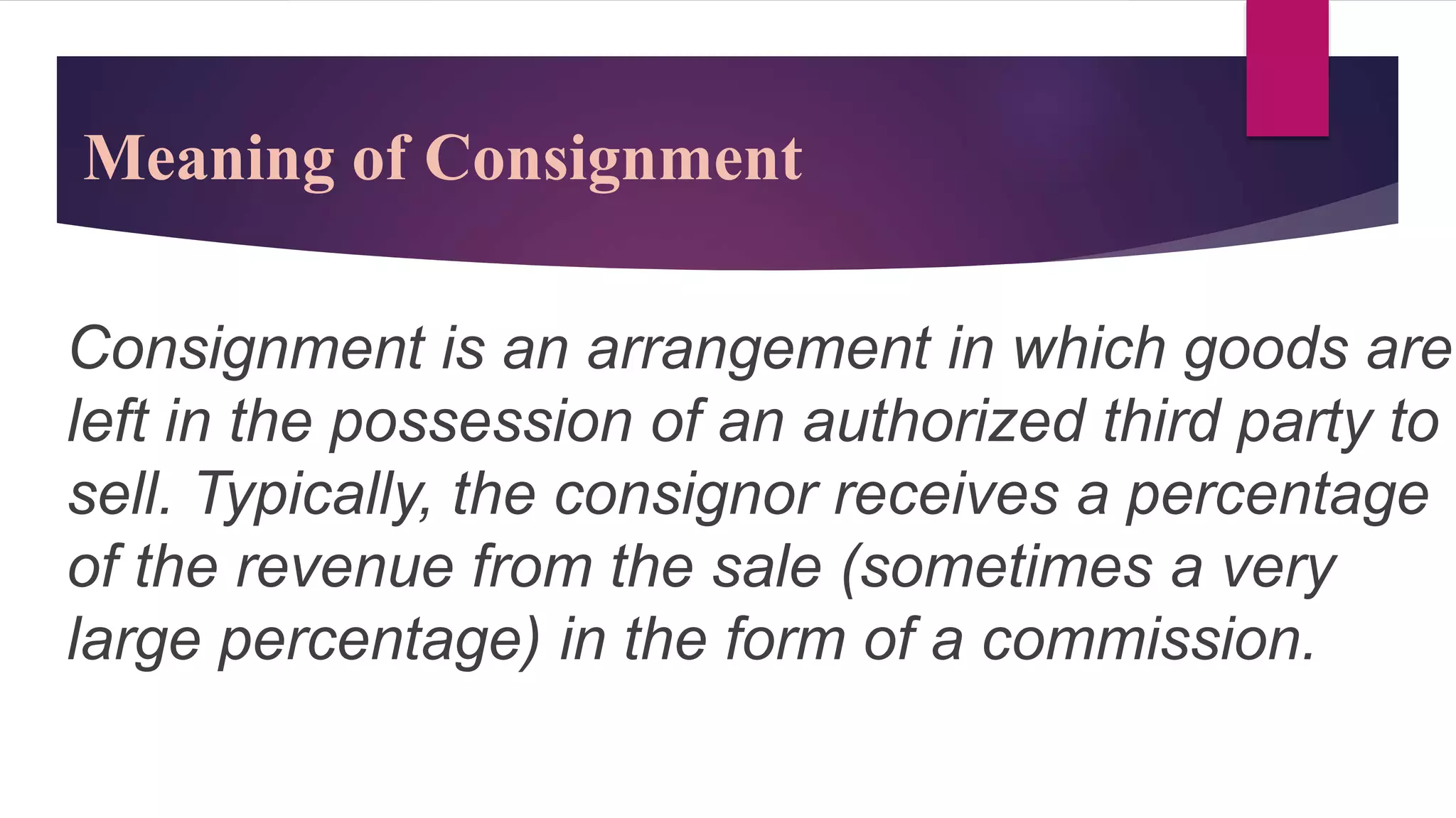 Consignment is an arrangement in which goods are
left in the possession of an authorized third party to
sell. Typically, the consignor receives a percentage
of the revenue from the sale (sometimes a very
large percentage) in the form of a commission.
Meaning of Consignment
 