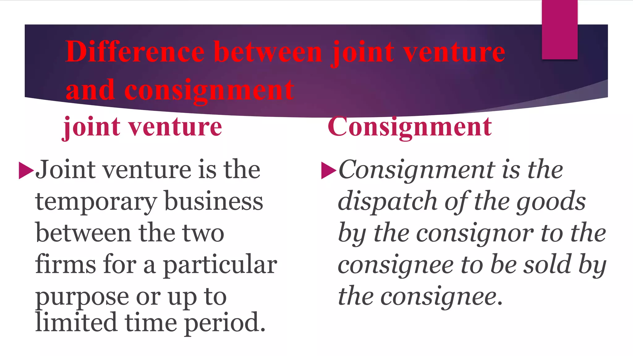 Difference between joint venture
and consignment
joint venture Consignment
Joint venture is the
temporary business
between the two
firms for a particular
purpose or up to
limited time period.
Consignment is the
dispatch of the goods
by the consignor to the
consignee to be sold by
the consignee.
 