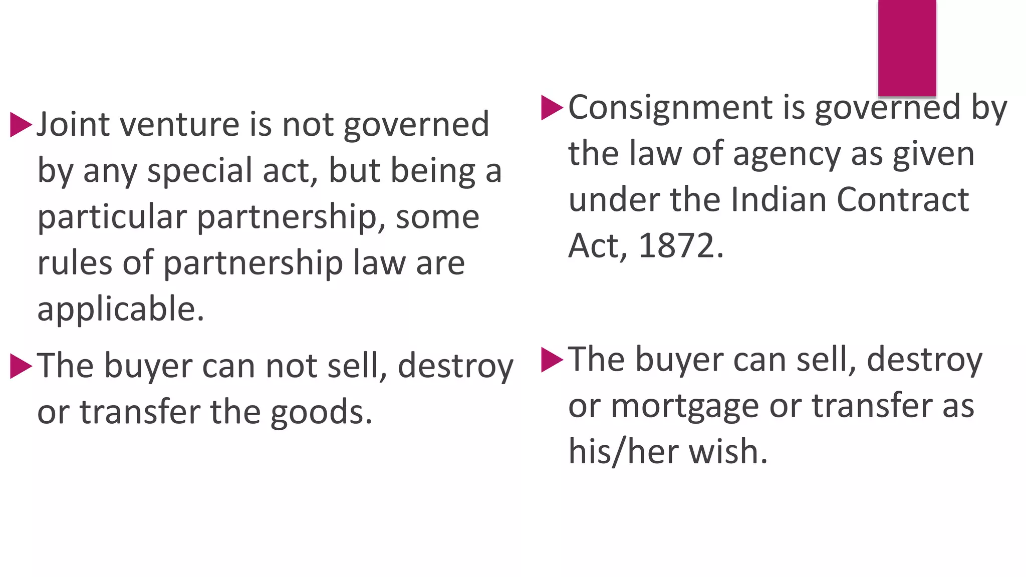 Joint venture is not governed
by any special act, but being a
particular partnership, some
rules of partnership law are
applicable.
The buyer can not sell, destroy
or transfer the goods.
Consignment is governed by
the law of agency as given
under the Indian Contract
Act, 1872.
The buyer can sell, destroy
or mortgage or transfer as
his/her wish.
 