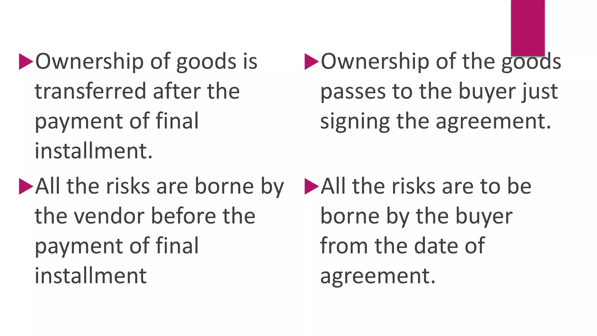 Ownership of goods is
transferred after the
payment of final
installment.
Ownership of the goods
passes to the buyer just
signing the agreement.
All the risks are to be
borne by the buyer
from the date of
agreement.
All the risks are borne by
the vendor before the
payment of final
installment
 