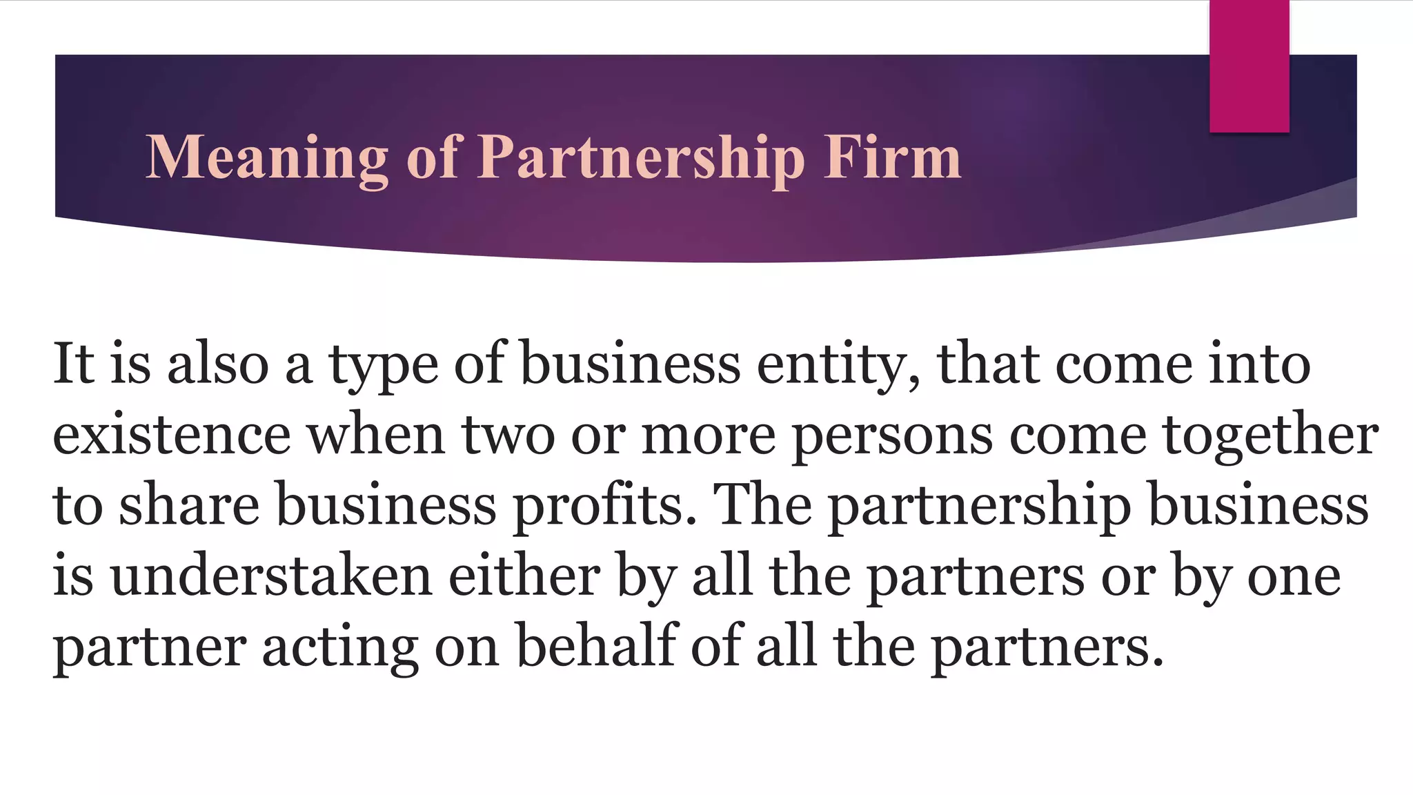 Meaning of Partnership Firm
It is also a type of business entity, that come into
existence when two or more persons come together
to share business profits. The partnership business
is understaken either by all the partners or by one
partner acting on behalf of all the partners.
 