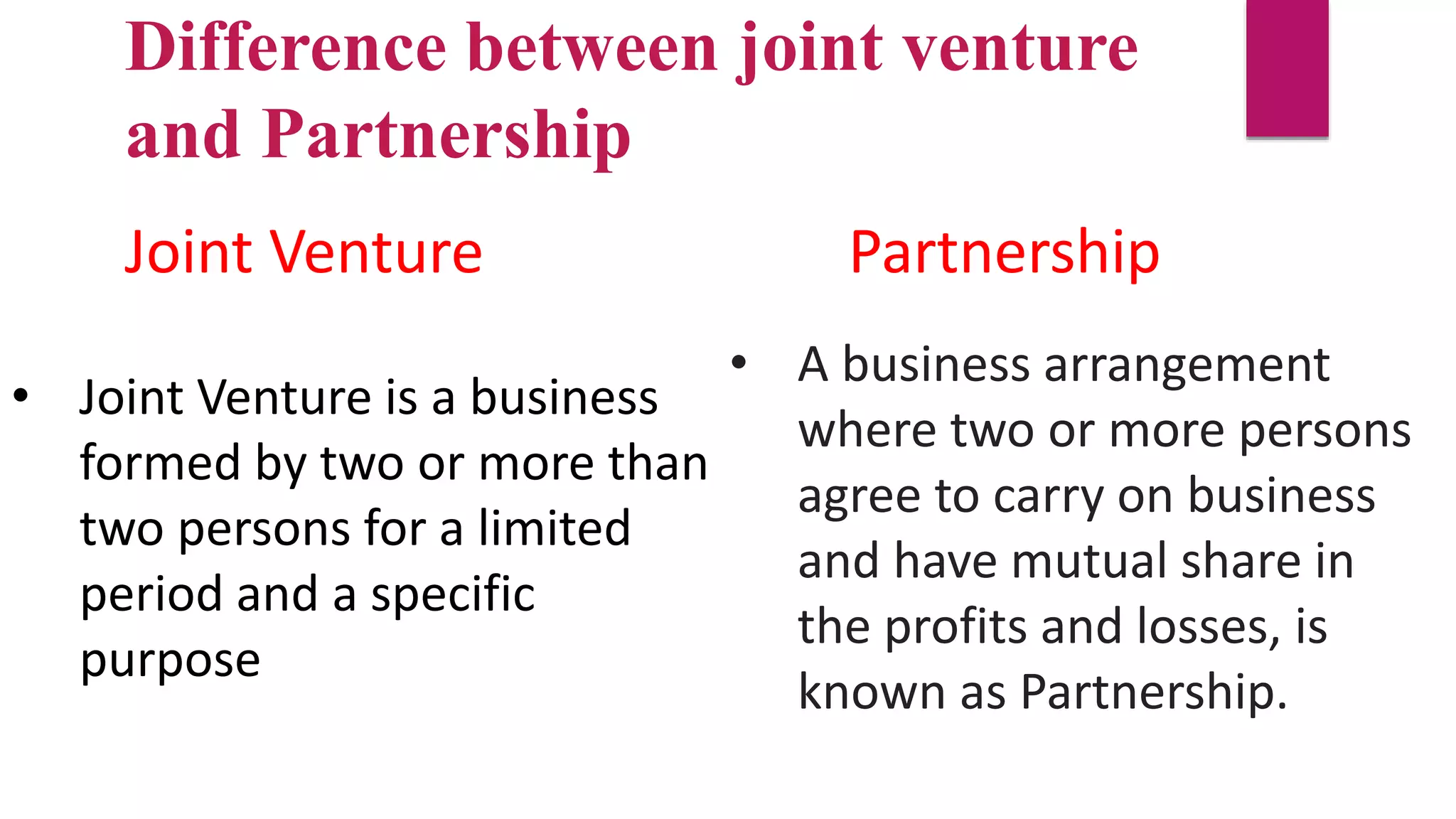 • Joint Venture is a business
formed by two or more than
two persons for a limited
period and a specific
purpose
• A business arrangement
where two or more persons
agree to carry on business
and have mutual share in
the profits and losses, is
known as Partnership.
Difference between joint venture
and Partnership
Joint Venture Partnership
 