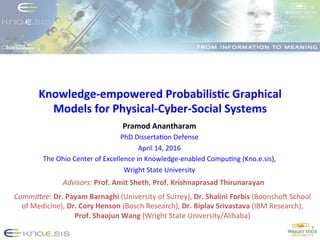 Knowledge-­‐empowered	
  Probabilis3c	
  Graphical	
  
Models	
  for	
  Physical-­‐Cyber-­‐Social	
  Systems	
  
Pramod	
  Anantharam	
  
PhD	
  Disserta+on	
  Defense	
  
April	
  14,	
  2016	
  
The	
  Ohio	
  Center	
  of	
  Excellence	
  in	
  Knowledge-­‐enabled	
  Compu+ng	
  (Kno.e.sis),	
  
Wright	
  State	
  University	
  
	
  
Commi%ee:	
  Dr.	
  Payam	
  Barnaghi	
  (University	
  of	
  Surrey),	
  Dr.	
  Shalini	
  Forbis	
  (BoonshoP	
  School	
  
of	
  Medicine),	
  Dr.	
  Cory	
  Henson	
  (Bosch	
  Research),	
  Dr.	
  Biplav	
  Srivastava	
  (IBM	
  Research),	
  	
  
Prof.	
  Shaojun	
  Wang	
  (Wright	
  State	
  University/Alibaba)	
  
Advisors:	
  Prof.	
  Amit	
  Sheth,	
  Prof.	
  Krishnaprasad	
  Thirunarayan	
  
	
  
 