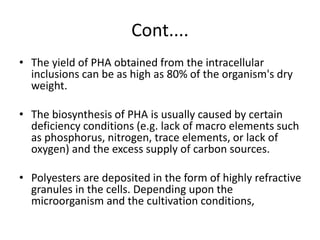 Cont....
• The yield of PHA obtained from the intracellular
inclusions can be as high as 80% of the organism's dry
weight.
• The biosynthesis of PHA is usually caused by certain
deficiency conditions (e.g. lack of macro elements such
as phosphorus, nitrogen, trace elements, or lack of
oxygen) and the excess supply of carbon sources.
• Polyesters are deposited in the form of highly refractive
granules in the cells. Depending upon the
microorganism and the cultivation conditions,
 