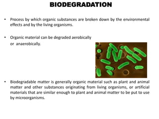 BIODEGRADATION
• Process by which organic substances are broken down by the environmental
effects and by the living organisms.
• Organic material can be degraded aerobically
or anaerobically.
• Biodegradable matter is generally organic material such as plant and animal
matter and other substances originating from living organisms, or artificial
materials that are similar enough to plant and animal matter to be put to use
by microorganisms.
 