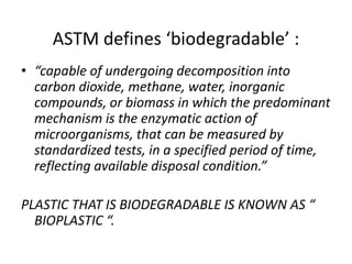 ASTM defines ‘biodegradable’ :
• “capable of undergoing decomposition into
carbon dioxide, methane, water, inorganic
compounds, or biomass in which the predominant
mechanism is the enzymatic action of
microorganisms, that can be measured by
standardized tests, in a specified period of time,
reflecting available disposal condition.”
PLASTIC THAT IS BIODEGRADABLE IS KNOWN AS “
BIOPLASTIC “.
 