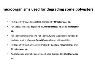 microorganisms used for degrading some polyesters
• PHA (polyhydroxy alkonaoates)-degraded by Streptomyces sp.
• PLA (polylactic acid)-degraded by Amycolatopsos sp. and Saccharotrix
sp.
• PCL (polycaprolactone) and PBS (polybutylene succinate)-degraded by
bacterial strains of genus Clostridium under aerobic condition.
• PHB (polyhydroxylbutylene)-degraded by Bacillus, Pseudomonas and
Streptomyces sp.
• AAC (aliphatic-aromatic copolymers)- also degraded by Xanthomonas
sp.
 
