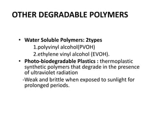 OTHER DEGRADABLE POLYMERS
• Water Soluble Polymers: 2types
1.polyvinyl alcohol(PVOH)
2.ethylene vinyl alcohol (EVOH).
• Photo-biodegradable Plastics : thermoplastic
synthetic polymers that degrade in the presence
of ultraviolet radiation
-Weak and brittle when exposed to sunlight for
prolonged periods.
 