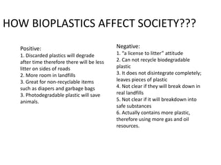 Positive:
1. Discarded plastics will degrade
after time therefore there will be less
litter on sides of roads
2. More room in landfills
3. Great for non-recyclable items
such as diapers and garbage bags
3. Photodegradable plastic will save
animals.
Negative:
1. “a license to litter” attitude
2. Can not recycle biodegradable
plastic
3. It does not disintegrate completely;
leaves pieces of plastic
4. Not clear if they will break down in
real landfills
5. Not clear if it will breakdown into
safe substances
6. Actually contains more plastic,
therefore using more gas and oil
resources.
HOW BIOPLASTICS AFFECT SOCIETY???
 
