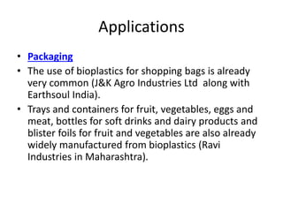 Applications
• Packaging
• The use of bioplastics for shopping bags is already
very common (J&K Agro Industries Ltd along with
Earthsoul India).
• Trays and containers for fruit, vegetables, eggs and
meat, bottles for soft drinks and dairy products and
blister foils for fruit and vegetables are also already
widely manufactured from bioplastics (Ravi
Industries in Maharashtra).
 