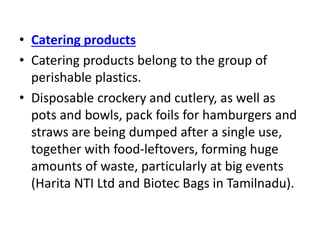 • Catering products
• Catering products belong to the group of
perishable plastics.
• Disposable crockery and cutlery, as well as
pots and bowls, pack foils for hamburgers and
straws are being dumped after a single use,
together with food-leftovers, forming huge
amounts of waste, particularly at big events
(Harita NTI Ltd and Biotec Bags in Tamilnadu).
 