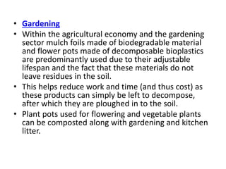 • Gardening
• Within the agricultural economy and the gardening
sector mulch foils made of biodegradable material
and flower pots made of decomposable bioplastics
are predominantly used due to their adjustable
lifespan and the fact that these materials do not
leave residues in the soil.
• This helps reduce work and time (and thus cost) as
these products can simply be left to decompose,
after which they are ploughed in to the soil.
• Plant pots used for flowering and vegetable plants
can be composted along with gardening and kitchen
litter.
 