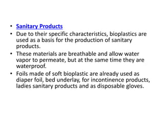 • Sanitary Products
• Due to their specific characteristics, bioplastics are
used as a basis for the production of sanitary
products.
• These materials are breathable and allow water
vapor to permeate, but at the same time they are
waterproof.
• Foils made of soft bioplastic are already used as
diaper foil, bed underlay, for incontinence products,
ladies sanitary products and as disposable gloves.
 