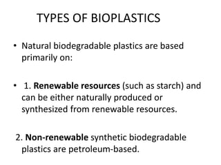 TYPES OF BIOPLASTICS
• Natural biodegradable plastics are based
primarily on:
• 1. Renewable resources (such as starch) and
can be either naturally produced or
synthesized from renewable resources.
2. Non-renewable synthetic biodegradable
plastics are petroleum-based.
 