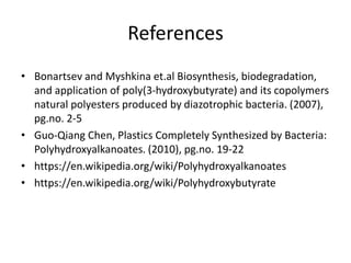 References
• Bonartsev and Myshkina et.al Biosynthesis, biodegradation,
and application of poly(3-hydroxybutyrate) and its copolymers
natural polyesters produced by diazotrophic bacteria. (2007),
pg.no. 2-5
• Guo-Qiang Chen, Plastics Completely Synthesized by Bacteria:
Polyhydroxyalkanoates. (2010), pg.no. 19-22
• https://en.wikipedia.org/wiki/Polyhydroxyalkanoates
• https://en.wikipedia.org/wiki/Polyhydroxybutyrate
 