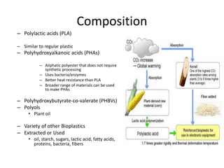 Composition
– Polylactic acids (PLA)
– Similar to regular plastic
– Polyhydroxyalkanoic acids (PHAs)
– Aliphatic polyester that does not require
synthetic processing
– Uses bacteria/enzymes
– Better heat resistance than PLA
– Broader range of materials can be used
to make PHAs
– Polyhydroxybutyrate-co-valerate (PHBVs)
– Polyols
• Plant oil
– Variety of other Bioplastics
– Extracted or Used
• oil, starch, sugars, lactic acid, fatty acids,
proteins, bacteria, fibers
 