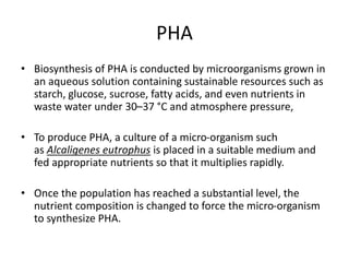 PHA
• Biosynthesis of PHA is conducted by microorganisms grown in
an aqueous solution containing sustainable resources such as
starch, glucose, sucrose, fatty acids, and even nutrients in
waste water under 30–37 °C and atmosphere pressure,
• To produce PHA, a culture of a micro-organism such
as Alcaligenes eutrophus is placed in a suitable medium and
fed appropriate nutrients so that it multiplies rapidly.
• Once the population has reached a substantial level, the
nutrient composition is changed to force the micro-organism
to synthesize PHA.
 