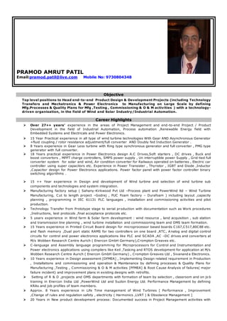 PRAMOD AMRUT PATIL
Email:pramod.patil@live.com Mobile No: 9730804348
Objective
Top level positions to Head end-to-end Product Design & Development Projects (including Technology
Transfers and Mechatronics & Power Electronics to Manufacturing on Large Scale by defining
Mfg.Processes & Quality Plans for Mfg ,Testing , Commissioning & O & M activities ) with a technology-
driven organisation, in the field of Wind and Solar Industry/Industrial Automation.
Career Highlights
 Over 27++ years’ experience in the areas of Project Management and end-to-end Project / Product
Development in the field of Industrial Automation, Process automation ,Renewable Energy field with
Embedded Systems and Electricals and Power Electronics.
 15 Year Practical experience in all type of wind turbine technologies With Gear AND Asynchronous Generator
+fluid coupling / rotor resistance adjustment/full converter AND Doubly fed Induction Generator .
 8 Years experience in Gear Less turbine with Ring type synchronous generator and full converter , PMG type
generator with full converter.
 18 Years practical experience in Power Electronics design A.C Drives,Soft starters , DC drives , Buck and
boost convertors , MPPT charge controllers, SMPS power supply , Un interruptible power Supply , Grid tied full
converter system for solar and wind, Air condition converter for Railways operated on batteries , Electric car
controller using super capacitors etc. Experience in Power Transister , Thyristor , IGBT and Diode ,Inductor
,Capacitor design for Power Electronics applications. Power factor panel with power factor controller binary
switching algorithms .
 15 ++ Year experience in Design and development of Wind turbine and selection of wind turbine sub
components and technologies and system integration.
 Manufacturing factory setup ( Sahany-Kirkwood Pvt Ltd –Process plant and PowerWind ltd – Wind Turbine
Manufacturing, Cut to length project –Godrej , PUC Foam factory – Durafoam ) including layout ,capacity
planning , programming in IEC 61131 PLC languages , installation and commissioning activities and pilot
production.
 Technology Transfer from Prototype stage to serial production with documentation such as Work procedures
,Instructions, test protocols ,final acceptance protocols etc.
 5 years experience in Wind farm & Solar farm development : wind resource , land acquisition , sub station
and transmission line planning , wind turbine installation and commissioning team and OMS team formation.
 15 Years experience in Printed Circuit Board design for microprocessor based boards C167,C517,80C88 etc.
and flash memory ,Dual port static RAMS for two controllers on one board ,RTC, A nalog and digital control
circuits for control and power electronics applications like PLC and SCADA ,AC –DC drives and converters at
M/s Wobben Research Centre Aurich ( Enercon GmbH Germany),Crompton Greaves etc.
 C-language and Assembly language programming for Microprocessors for Control and Instrumentation and
Power electronics applications using compilers like Keil ,Tasking and RTOS development for application at M/s
Wobben Research Centre Aurich ( Enercon GmbH Germany) , Crompton Greaves Ltd , Sivanand a Electronics.
 10 Years experience in Design assessment [DFMEA] , Implementing Design related requirement in Production
, Installations and commissioning and operation & Maintenance by defining processes & Quality Plans for
Manufacturing ,Testing , Commissioning & O & M activities [PFMEA] & Root Cause Analysis of failures( major
failure incident) and improvement plans in existing designs with retrofits.
 Setting of R & D ,projects and OMS departments with formation of team by selection , classroom and on jo b
training in Enercon India Ltd ,PowerWind Ltd and Suzlon Energy Ltd. Performance Management by defining
KRAs and job profiles of team members.
 Approx. 8 Years experience in Life Time management of Wind Turbines [ Performance , Improvement
,Change of rules and regulation safety , electricity ( Harmonics ,LVRT ) & Obsolance Management ]
 20 Years in New product development process: Documented success in Project Management activities with
 