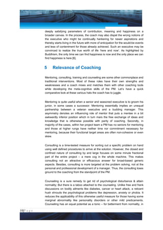 Project Management National Conference 2011                                           PMI India



                 deeply satisfying parameters of contribution, meaning and happiness on a
                 broader canvas. In the process, the coach may also dispel the wrong notions of
                 the executive who might be continually hankering for newer aspirations and
                 thereby starts living in the future with more of anticipation for the would-be events
                 and less of contentment for those already achieved. Such an executive may be
                 convinced to realize the true worth of life ‘here and now’. As highlighted by
                 Buddhism, the only time we can find happiness is now and the only place we can
                 find happiness is here [6].


                 5     Relevance of Coaching

                 Mentoring, consulting, training and counseling are some other commonplace and
                 traditional interventions. Most of these roles have their own strengths and
                 weaknesses and a coach mixes and matches them with other coaching tools
                 while developing the meta-cognitive skills of the PM. Let’s have a quick
                 comparative look at these various hats the coach has to juggle.


                 Mentoring is quite useful when a senior and seasoned executive is to groom his
                 junior, in some cases a successor. Mentoring essentially implies an unequal
                 partnership between a veteran executive and a budding manager. This
                 asymmetry denotes an influencing role of mentor that puts a mentee in a bit
                 awkwardly inferior position which in turn mars the free exchange of ideas and
                 knowledge that is otherwise possible with parity of coaching. Secondly, in
                 majority of the cases, within her project team a PM has no seniors for mentoring
                 and those at higher rungs have neither time nor commitment necessary for
                 mentoring, because their functional target areas are often non-cohesive or even
                 skew.


                 Consulting is a time-tested measure for sorting out a specific problem on hand
                 using well defined procedures to arrive at the solution. However, the closed and
                 confined nature of consulting by and large focuses on some minute fractional
                 part of the entire project – a mere cog in the whole machine. This makes
                 consulting not an attractive or efficacious answer for broad-based generic
                 aspects. Besides, consulting is more targeted at the problem solving, not at the
                 personal and professional development of a manager. Thus, the consulting loses
                 ground to the coaching from the standpoint of the PM.


                 Counseling is a sure remedy to get rid of psychological disturbance & attain
                 normality; But there is a taboo attached to the counseling. Unlike free and frank
                 discussions on bodily ailments like diabetes, cancer or heart attack, a reticent
                 hush shrouds the psychological problems like depression, anxiety or phobia. It
                 reduces the applicability of this otherwise useful measure for those having some
                 marginal abnormality like personality disorders or other mild predicaments.
                 Counseling has an equal potential as a tonic – for betterment from normality, in

10|P a g e
 Application of Select Tools of Psychology for Effective Project Management
 