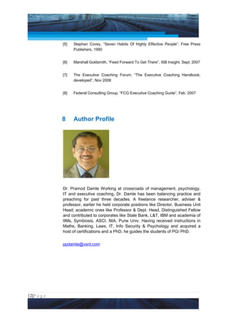 Project Management National Conference 2011                                     PMI India



                 [5]   Stephen Covey, “Seven Habits Of Highly Effective People“, Free Press
                       Publishers, 1990


                 [6]   Marshall Goldsmith, “Feed Forward To Get There”, ISB Insight, Sept, 2007


                 [7]   The Executive Coaching Forum, “The Executive Coaching Handbook,
                       developed”, Nov 2008


                 [8]   Federal Consulting Group, “FCG Executive Coaching Guide”, Feb. 2007




                 8     Author Profile




                 Dr. Pramod Damle Working at crossroads of management, psychology,
                 IT and executive coaching, Dr. Damle has been balancing practice and
                 preaching for past three decades. A freelance researcher, adviser &
                 professor, earlier he held corporate positions like Director, Business Unit
                 Head; academic ones like Professor & Dept. Head, Distinguished Fellow
                 and contributed to corporates like State Bank, L&T, IBM and academia of
                 IIMs, Symbiosis, ASCI, NIA, Pune Univ. Having received instructions in
                 Maths, Banking, Laws, IT, Info Security & Psychology and acquired a
                 host of certifications and a PhD, he guides the students of PG/ PhD.


                 ppdamle@vsnl.com




12|P a g e
 Application of Select Tools of Psychology for Effective Project Management
 