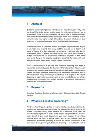 Project Management National Conference 2011                                            PMI India




                 1     Abstract

                 ‘Executive Coaching’ brings many advantages to a project manager. Firstly, what
                 has brought her to the current position would not help much to keep on and to
                 move ahead. Some skills like broadening the vision have to be learned afresh,
                 while some others like obsession for microscopic details need unlearned. Human
                 element merits now higher weight. Shrewdness to prefer effectiveness over
                 smartness by occasional deliberate ‘let go’ for trivia has to be cultivated.


                 Success may usher in a distorted thinking pushing the project manager, may be
                 at an unconscious level, to claim every credit for success and to disown each
                 cause of failure. It is then essential that someone – and who else but an
                 independent coach – asserts that both success and failure are functions of
                 multiple factors and that she can exercise control over only some of them. Other
                 blind spots, if any, in her cognition need to be brought to her notice with a sly
                 approach ensuring a long lasting change initiated from within.


                 Such a metamorphosis is possible with ‘executive coaching’ that helps in
                 experiential and individualized development. Other interventions have inherent
                 limitations, e.g. training has a fairly rigid agenda; consulting aids in solving a pre-
                 chosen few major problems; mentoring is an asymmetric interaction with an
                 influential senior; finally counseling is averted due to its stigma of the subject.
                 Coaching, as a partnering association, aims to bring best of all these and offers a
                 developmental opportunity for a project manager in a time-box, non-offending,
                 personalized, open-ended manner.


                 2     Keywords

                 Executive Coaching, Developmental Intervention, Meta-cognitive skills, Project
                 Manager


                 3     What is Executive Coaching?

                 Word ‘coaching’ triggers a picture of veteran sportsperson busy grooming the
                 budding next generation aspirant to scale the heights in the world of sports, like
                 Pullela Gopichand training Saina Nehwal on a badminton court. Well, the
                 executive coaching sounds to be the same concept extrapolated to the business
                 realm, though it goes much beyond and gets much broader. A more fitting
                 example would be from a spiritual realm with an accomplished guru like
                 Ramakrishna Paramhans grooming a disciple like Swami Vivekananda to set
                 and secure the supreme goal. Executive Coaching – a multifaceted activity
4|P a g e
 Application of Select Tools of Psychology for Effective Project Management
 