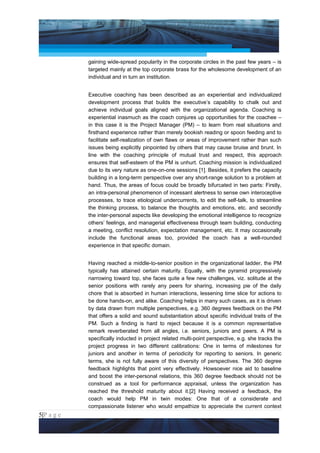 Project Management National Conference 2011                                           PMI India



                 gaining wide-spread popularity in the corporate circles in the past few years – is
                 targeted mainly at the top corporate brass for the wholesome development of an
                 individual and in turn an institution.


                 Executive coaching has been described as an experiential and individualized
                 development process that builds the executive’s capability to chalk out and
                 achieve individual goals aligned with the organizational agenda. Coaching is
                 experiential inasmuch as the coach conjures up opportunities for the coachee –
                 in this case it is the Project Manager (PM) – to learn from real situations and
                 firsthand experience rather than merely bookish reading or spoon feeding and to
                 facilitate self-realization of own flaws or areas of improvement rather than such
                 issues being explicitly pinpointed by others that may cause bruise and brunt. In
                 line with the coaching principle of mutual trust and respect, this approach
                 ensures that self-esteem of the PM is unhurt. Coaching mission is individualized
                 due to its very nature as one-on-one sessions [1]. Besides, it prefers the capacity
                 building in a long-term perspective over any short-range solution to a problem at
                 hand. Thus, the areas of focus could be broadly bifurcated in two parts: Firstly,
                 an intra-personal phenomenon of incessant alertness to sense own interoceptive
                 processes, to trace etiological undercurrents, to edit the self-talk, to streamline
                 the thinking process, to balance the thoughts and emotions, etc. and secondly
                 the inter-personal aspects like developing the emotional intelligence to recognize
                 others’ feelings, and managerial effectiveness through team building, conducting
                 a meeting, conflict resolution, expectation management, etc. It may occasionally
                 include the functional areas too, provided the coach has a well-rounded
                 experience in that specific domain.


                 Having reached a middle-to-senior position in the organizational ladder, the PM
                 typically has attained certain maturity. Equally, with the pyramid progressively
                 narrowing toward top, she faces quite a few new challenges, viz. solitude at the
                 senior positions with rarely any peers for sharing, increasing pie of the daily
                 chore that is absorbed in human interactions, lessening time slice for actions to
                 be done hands-on, and alike. Coaching helps in many such cases, as it is driven
                 by data drawn from multiple perspectives, e.g. 360 degrees feedback on the PM
                 that offers a solid and sound substantiation about specific individual traits of the
                 PM. Such a finding is hard to reject because it is a common representative
                 remark reverberated from all angles, i.e. seniors, juniors and peers. A PM is
                 specifically inducted in project related multi-point perspective, e.g. she tracks the
                 project progress in two different calibrations: One in terms of milestones for
                 juniors and another in terms of periodicity for reporting to seniors. In generic
                 terms, she is not fully aware of this diversity of perspectives. The 360 degree
                 feedback highlights that point very effectively. Howsoever nice aid to baseline
                 and boost the inter-personal relations, this 360 degree feedback should not be
                 construed as a tool for performance appraisal, unless the organization has
                 reached the threshold maturity about it.[2] Having received a feedback, the
                 coach would help PM in twin modes: One that of a considerate and
                 compassionate listener who would empathize to appreciate the current context
5|P a g e
 Application of Select Tools of Psychology for Effective Project Management
 